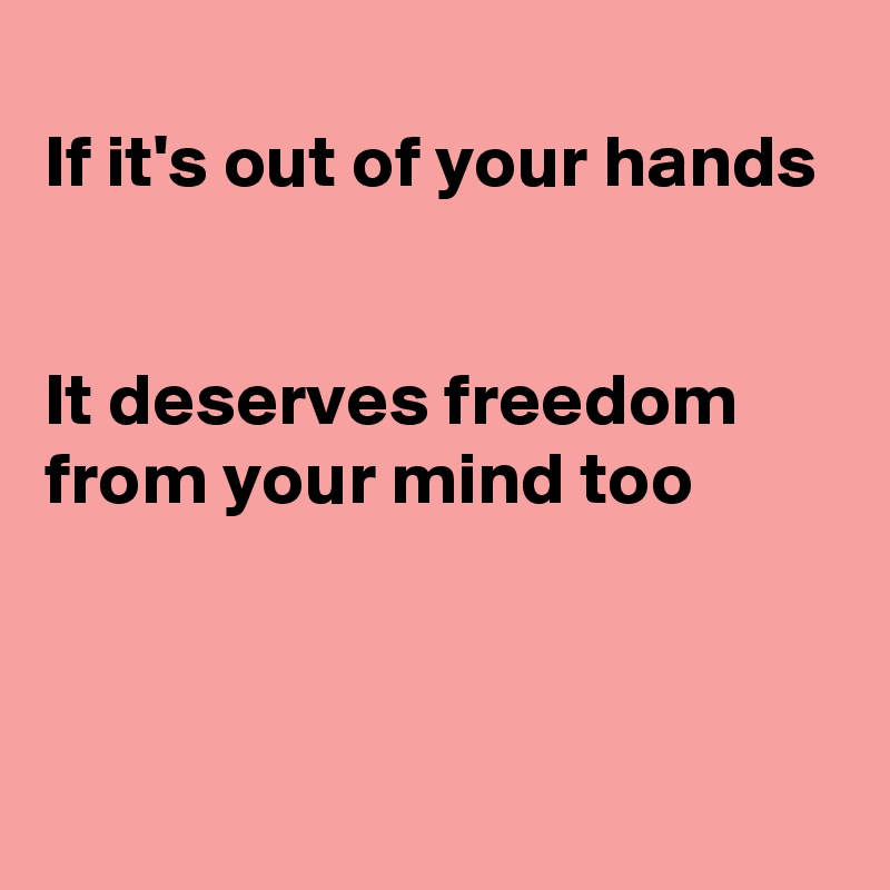 
If it's out of your hands


It deserves freedom from your mind too



