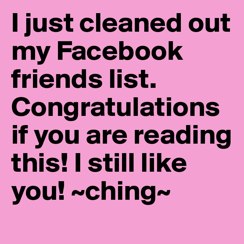 I just cleaned out my Facebook friends list. Congratulations if you are reading this! I still like you! ~ching~
