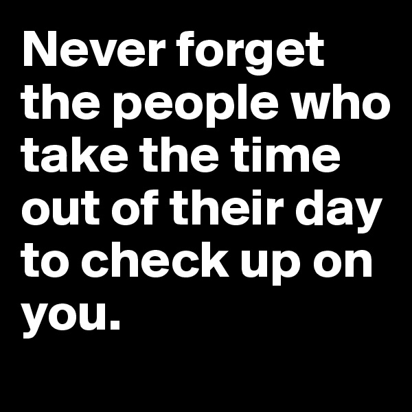 Never forget the people who take the time out of their day to check up on you. 