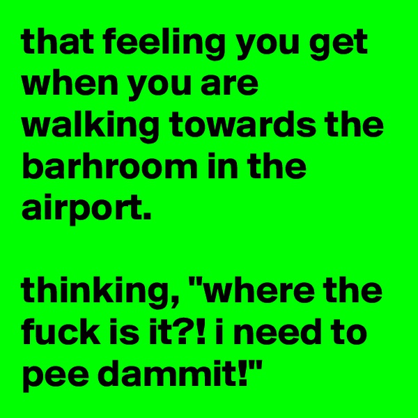 that feeling you get when you are walking towards the barhroom in the airport.

thinking, "where the fuck is it?! i need to pee dammit!"