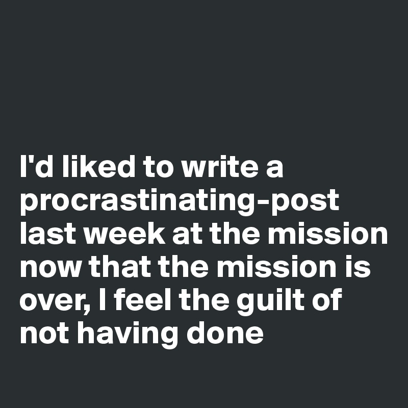 



I'd liked to write a procrastinating-post last week at the mission 
now that the mission is over, I feel the guilt of not having done