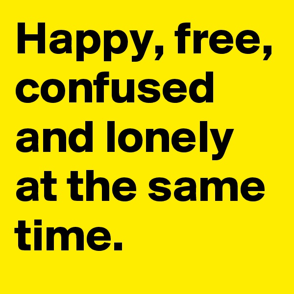 Happy, free, confused and lonely at the same time.