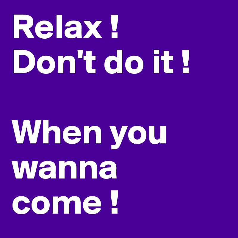 Relax !
Don't do it !

When you wanna come !
