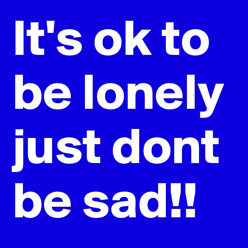 It's ok to be lonely just dont be sad!!