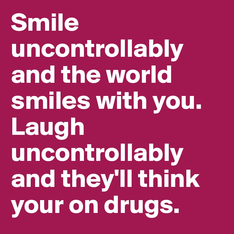 Smile uncontrollably and the world smiles with you. Laugh uncontrollably and they'll think your on drugs.