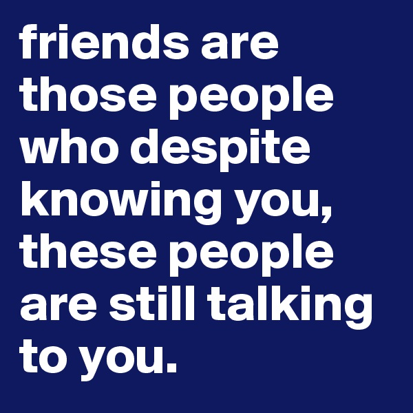 friends are those people who despite knowing you, these people are still talking to you.