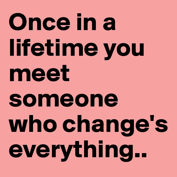 Once in a lifetime you meet someone who change's everything.. 