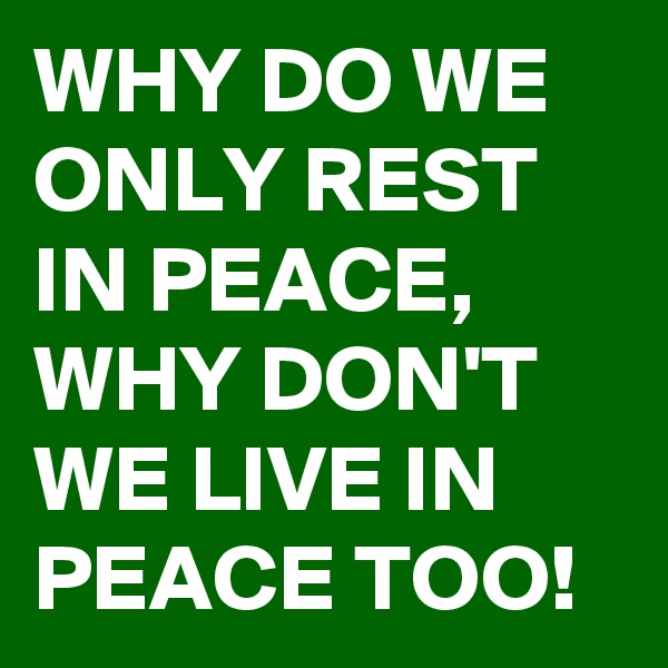 WHY DO WE ONLY REST IN PEACE, WHY DON'T WE LIVE IN PEACE TOO!
