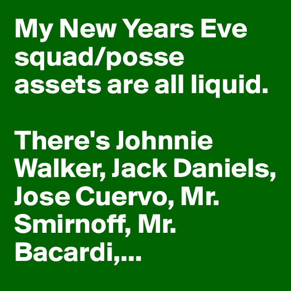 My New Years Eve squad/posse assets are all liquid.

There's Johnnie Walker, Jack Daniels, Jose Cuervo, Mr. Smirnoff, Mr. Bacardi,...