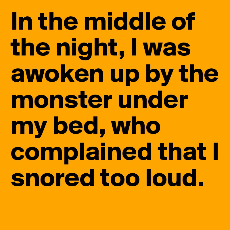 In the middle of the night, I was awoken up by the monster under my bed, who complained that I snored too loud.