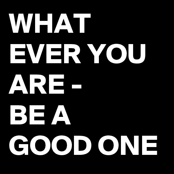 WHAT EVER YOU ARE - 
BE A GOOD ONE