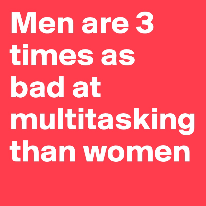 Men are 3 times as bad at multitasking than women