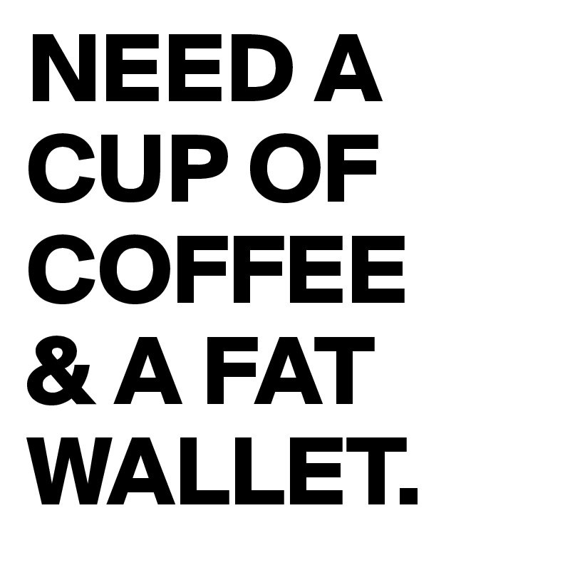 NEED A CUP OF COFFEE 
& A FAT WALLET.