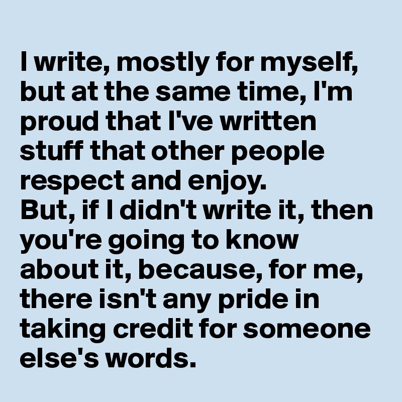 
I write, mostly for myself, but at the same time, I'm proud that I've written stuff that other people respect and enjoy.
But, if I didn't write it, then you're going to know about it, because, for me, there isn't any pride in taking credit for someone else's words.