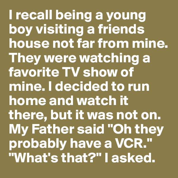 I recall being a young boy visiting a friends house not far from mine. They were watching a favorite TV show of mine. I decided to run home and watch it there, but it was not on. My Father said "Oh they probably have a VCR." "What's that?" I asked. 