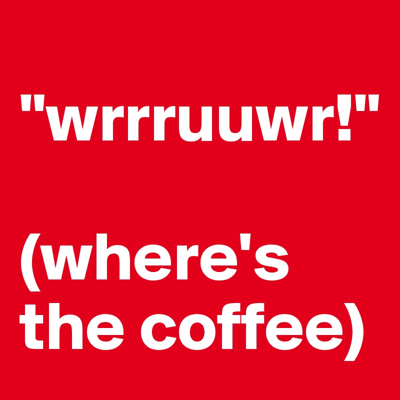 
"wrrruuwr!"

(where's the coffee)