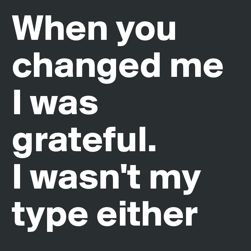 When you changed me I was grateful.
I wasn't my type either