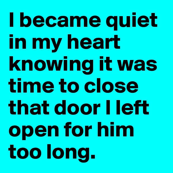 I became quiet in my heart knowing it was time to close that door I left open for him too long. 