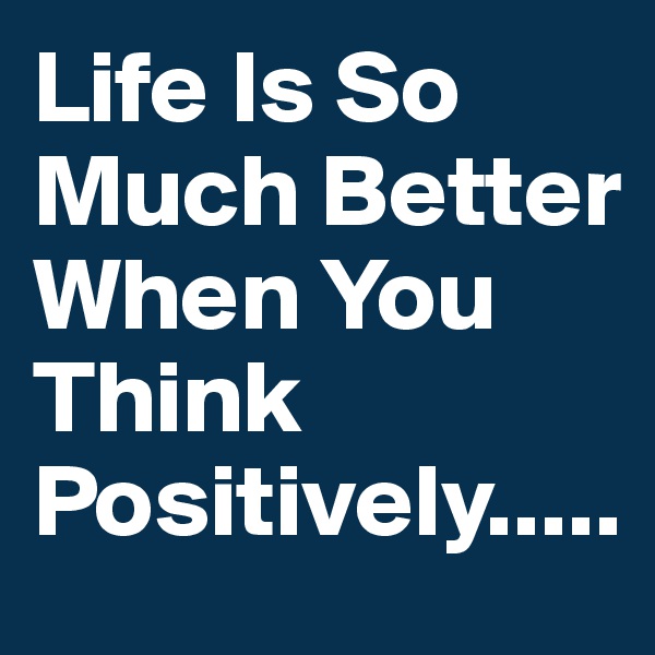 Life Is So Much Better When You Think Positively.....