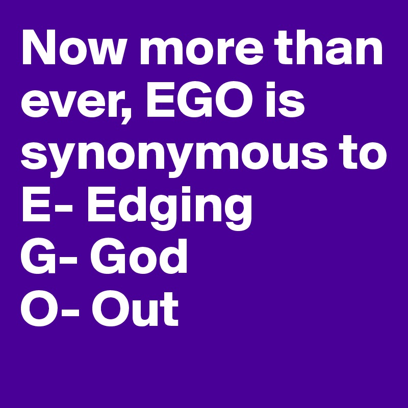 Now more than ever, EGO is synonymous to 
E- Edging 
G- God
O- Out