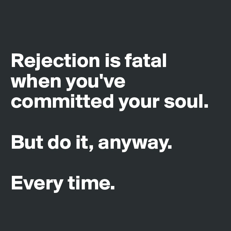 

Rejection is fatal when you've committed your soul. 

But do it, anyway.

Every time.
