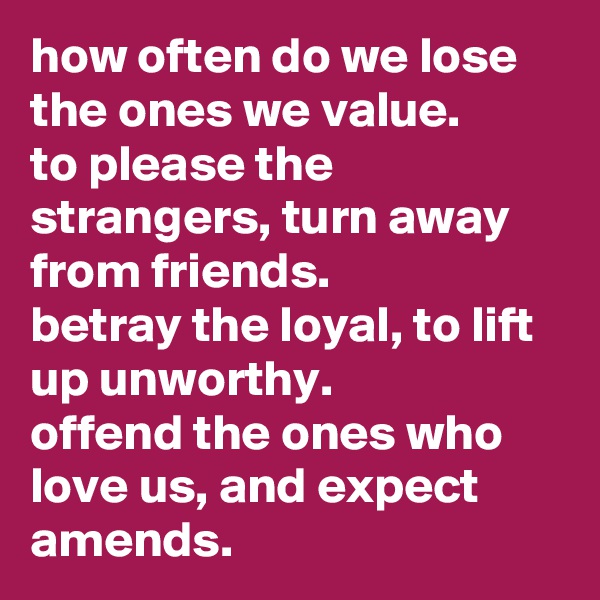 how often do we lose the ones we value.
to please the strangers, turn away from friends.
betray the loyal, to lift up unworthy.
offend the ones who love us, and expect amends.