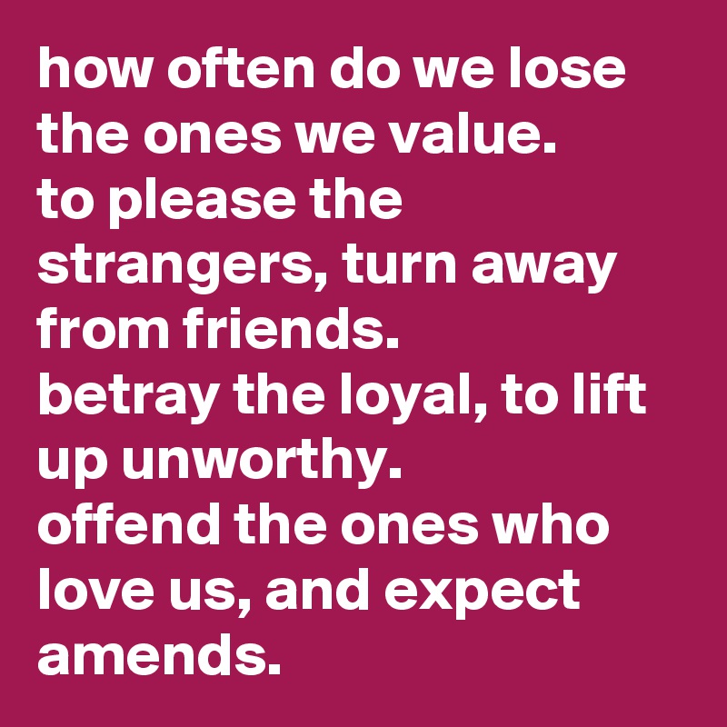 how often do we lose the ones we value.
to please the strangers, turn away from friends.
betray the loyal, to lift up unworthy.
offend the ones who love us, and expect amends.