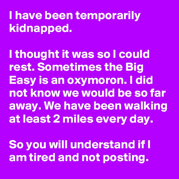I have been temporarily kidnapped.

I thought it was so I could rest. Sometimes the Big Easy is an oxymoron. I did not know we would be so far away. We have been walking at least 2 miles every day.

So you will understand if I am tired and not posting.