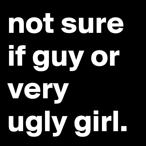 not sure if guy or very ugly girl.