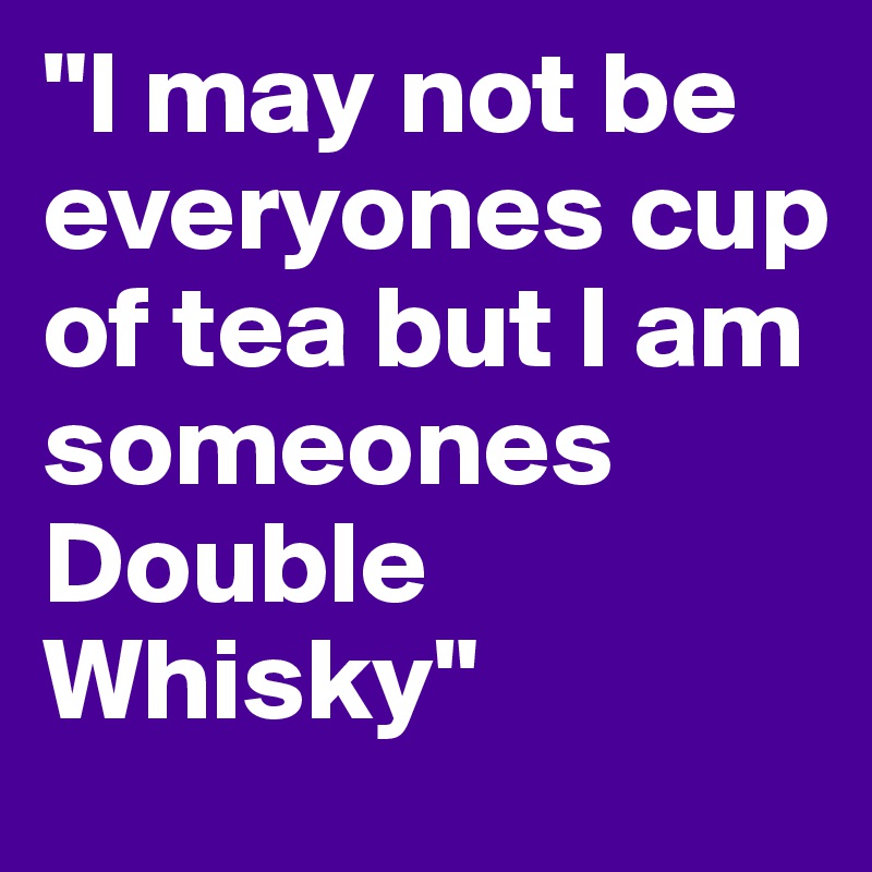 "I may not be everyones cup of tea but I am someones Double Whisky"