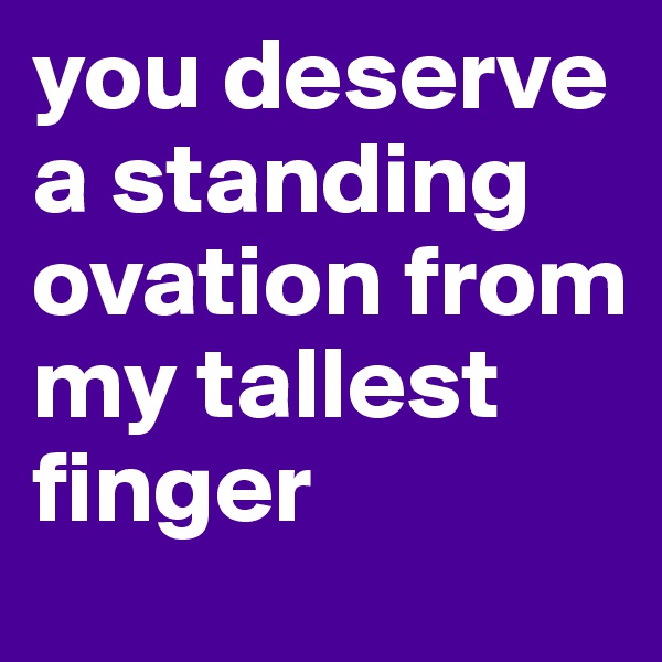 you deserve a standing ovation from my tallest finger
