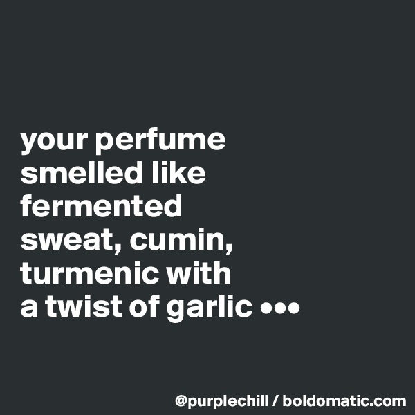 


your perfume 
smelled like 
fermented 
sweat, cumin, 
turmenic with 
a twist of garlic •••

