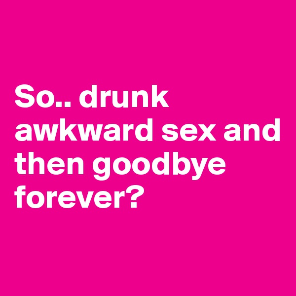 

So.. drunk awkward sex and then goodbye forever?
