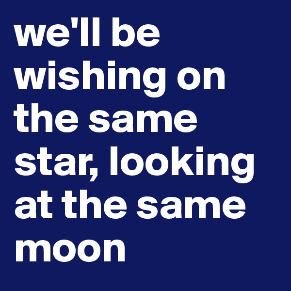 we'll be wishing on the same star, looking at the same moon