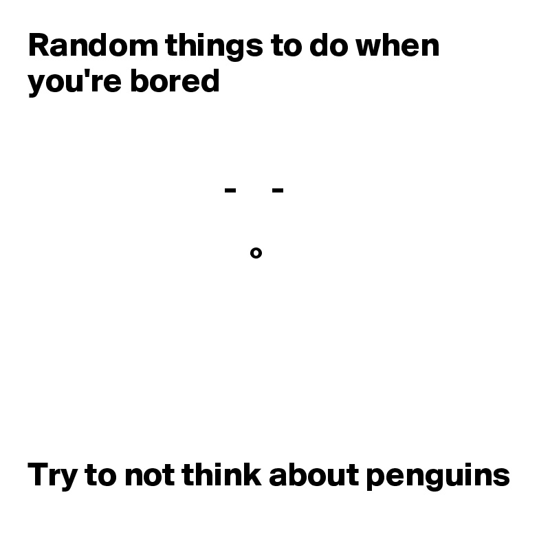 Random things to do when you're bored


                             -     -

                                 °





Try to not think about penguins