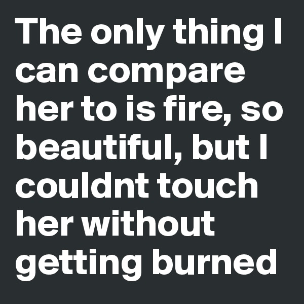 The only thing I can compare her to is fire, so beautiful, but I couldnt touch her without getting burned