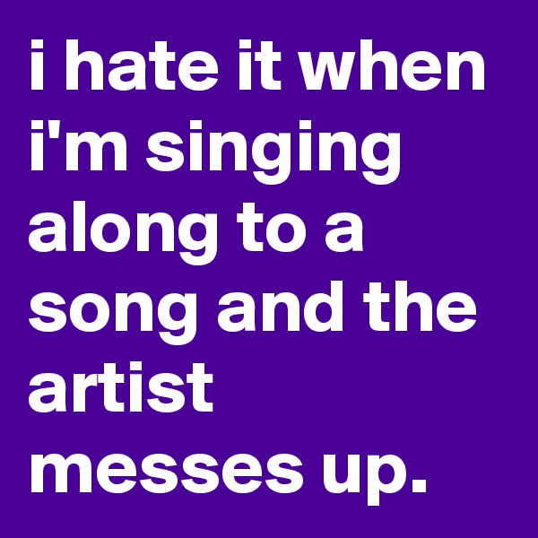 i hate it when i'm singing along to a song and the artist messes up.