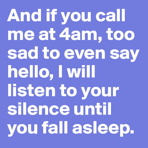 And if you call me at 4am, too sad to even say hello, I will listen to your silence until you fall asleep. 