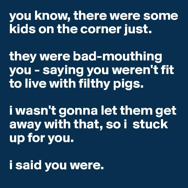 you know, there were some kids on the corner just. 

they were bad-mouthing you - saying you weren't fit to live with filthy pigs.

i wasn't gonna let them get away with that, so i  stuck up for you. 

i said you were. 