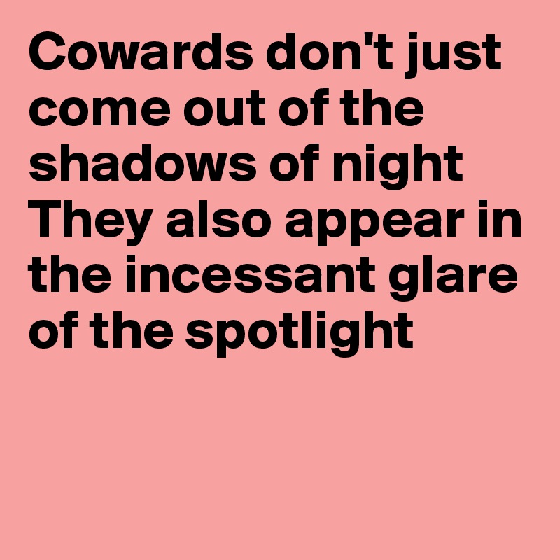 Cowards don't just come out of the shadows of night
They also appear in the incessant glare of the spotlight


