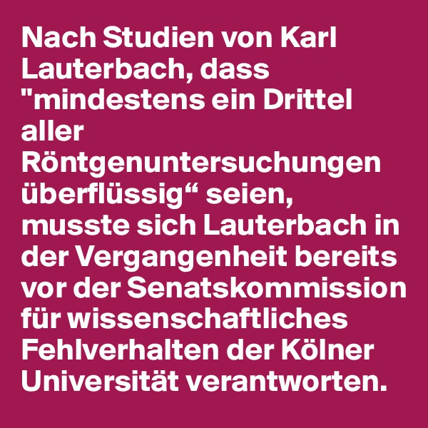 Nach Studien von Karl Lauterbach, dass "mindestens ein Drittel aller Röntgenuntersuchungen überflüssig“ seien, musste sich Lauterbach in der Vergangenheit bereits vor der Senatskommission für wissenschaftliches Fehlverhalten der Kölner Universität verantworten.