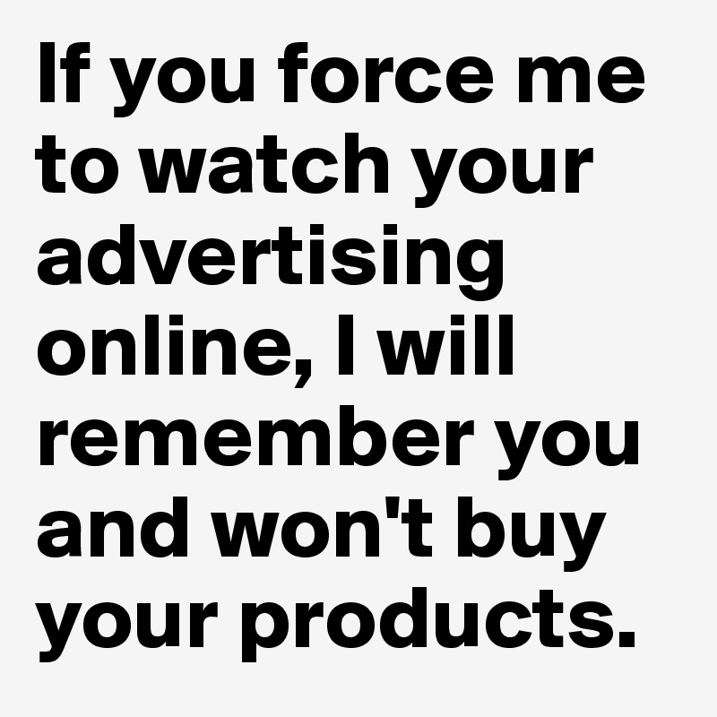 If you force me to watch your advertising online, I will remember you and won't buy your products.