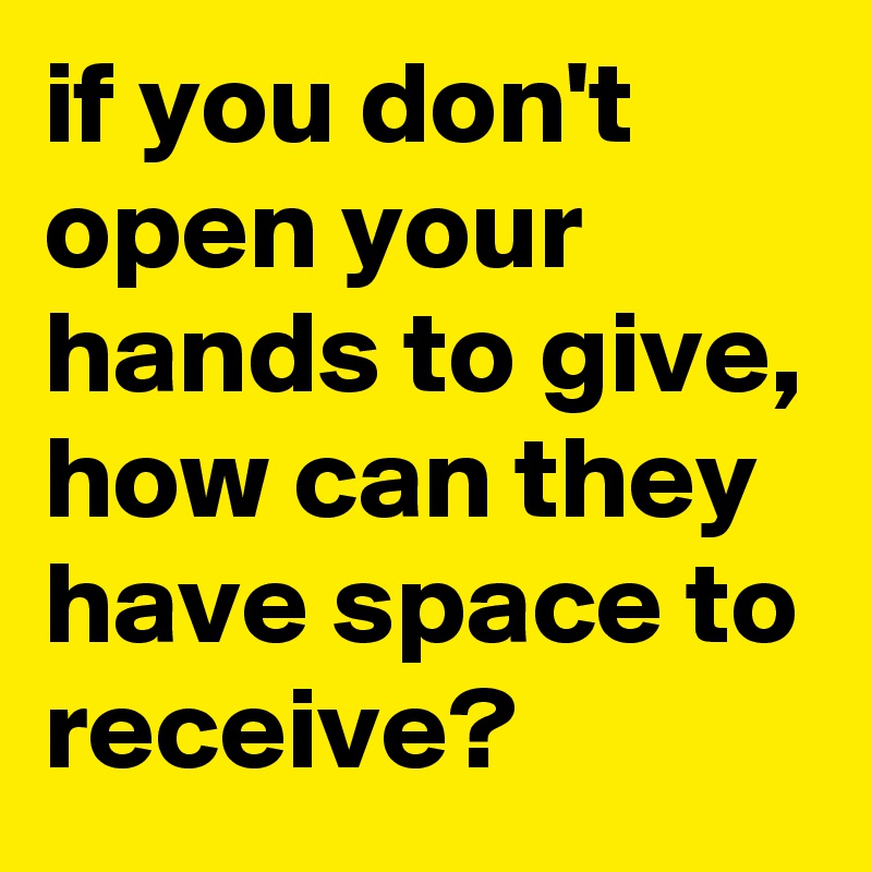 if you don't open your hands to give, how can they have space to receive?