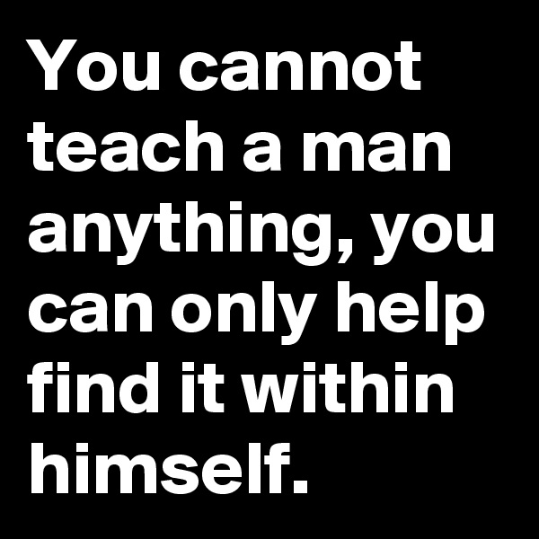You cannot teach a man anything, you can only help find it within himself.