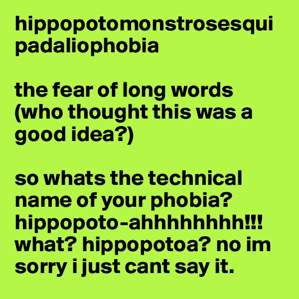 hippopotomonstrosesquipadaliophobia

the fear of long words 
(who thought this was a good idea?)

so whats the technical name of your phobia? hippopoto-ahhhhhhhh!!!
what? hippopotoa? no im sorry i just cant say it. 