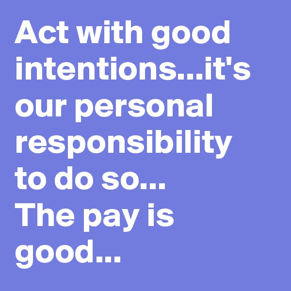 Act with good intentions...it's our personal responsibility to do so...
The pay is good...