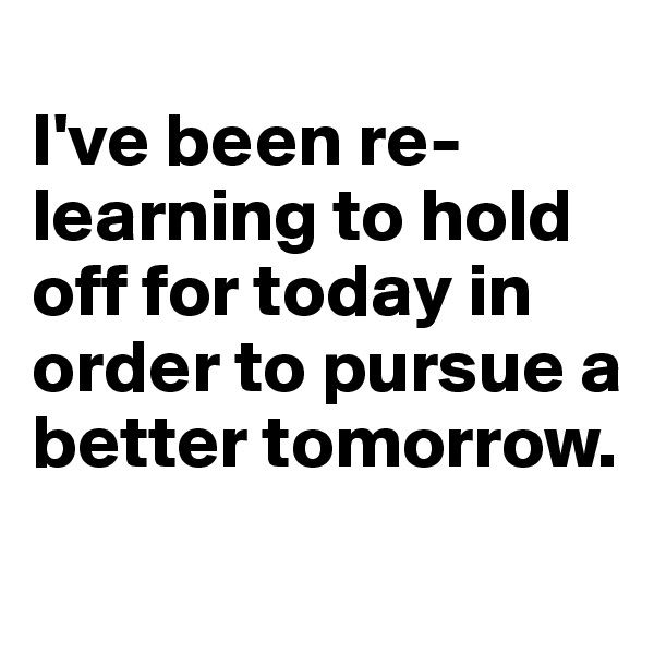 
I've been re-learning to hold off for today in order to pursue a better tomorrow.

