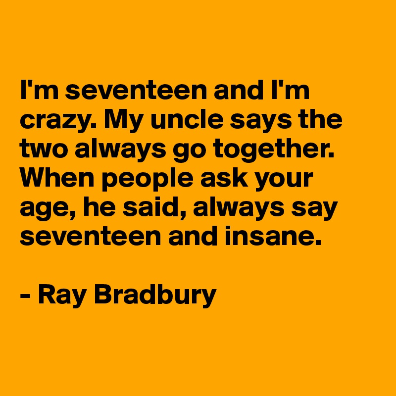 

I'm seventeen and I'm crazy. My uncle says the two always go together. When people ask your 
age, he said, always say seventeen and insane.

- Ray Bradbury

