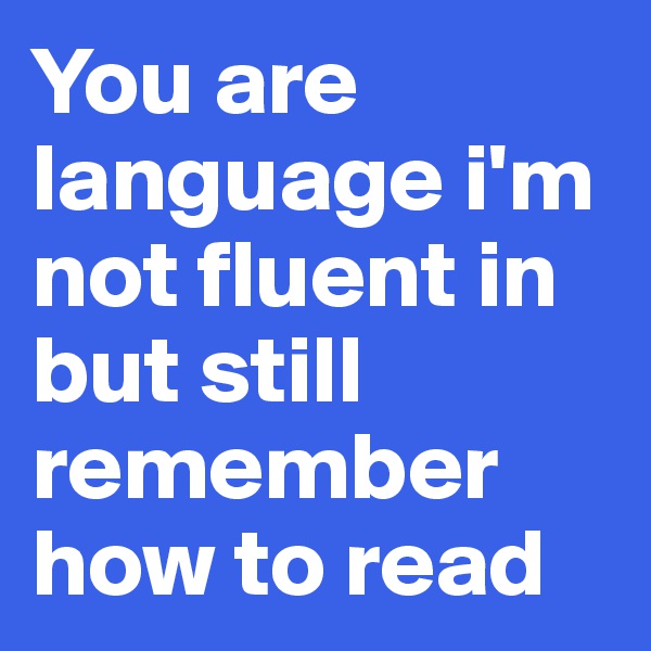 You are language i'm not fluent in but still remember how to read 