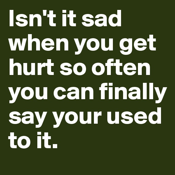 Isn't it sad when you get hurt so often you can finally say your used to it.